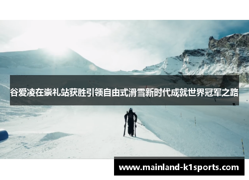 谷爱凌在崇礼站获胜引领自由式滑雪新时代成就世界冠军之路