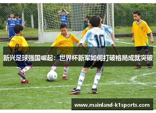 新兴足球强国崛起：世界杯新军如何打破格局成就突破