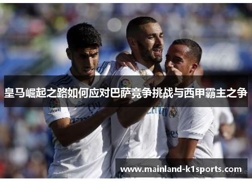 皇马崛起之路如何应对巴萨竞争挑战与西甲霸主之争 皇马崛起之路如何应对巴萨竞争挑战与西甲霸主之争